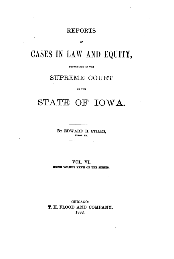 handle is hein.statereports/releiowa0027 and id is 1 raw text is: REPORTS
op
CASES IN LAW AND EQUITY,
DETERMINED IN TH
SLPREME COURT
OF  OW
STATE OF IOWA.

By EDWARD H. STILES,
REPOR BM_
VOL VI.
MEING VOLUME XXVU OF THE BERIZ.

CHICAGO:
T. MI FLOOD AND COMPANY.
1892.


