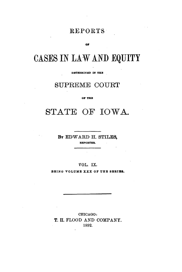 handle is hein.statereports/releiowa0030 and id is 1 raw text is: REPORTS
OF
CASES IN LAW AND EQUITY

DLrEMIND I THE
SUPREME COURT
OF THM

STATE

OF IOWA-

BT EDWARD H. STILES
REPORTZE
VOL. IX.
BEING VOLUME XXX OF THE SERIES.

CHICAGO:
T. EL FLOOD AND COMPANY.
1892.


