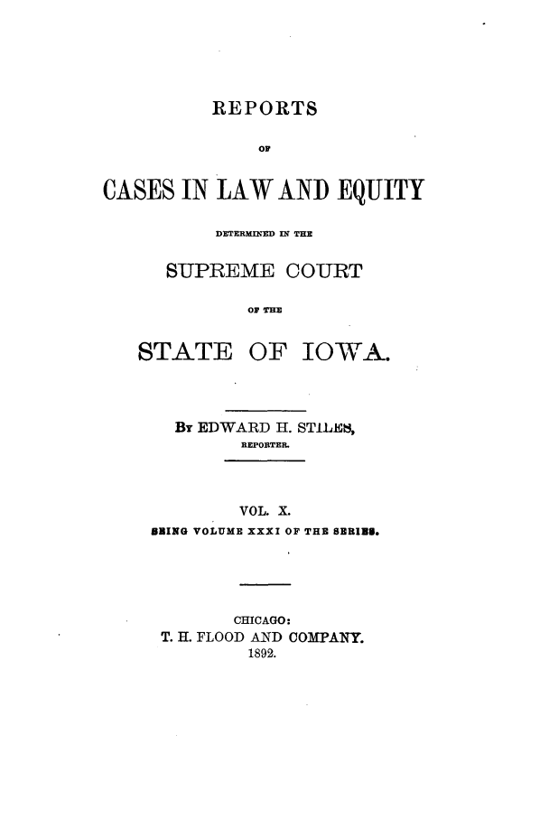 handle is hein.statereports/releiowa0031 and id is 1 raw text is: REPORTS
OF
CASES IN LAW AND EQUITY

DETERMINED IN THE
SUPREME COURT
OF THE

STATE

OF IOWA.

By EDWARD H. STILE6,
REPORTER.

VOL. X.
BBING VOLUME XXXI OF THE SBRIUS.

CHICAGO:
T. H. FLOOD AND COMiPANY.
1892.


