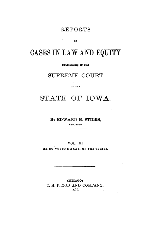 handle is hein.statereports/releiowa0032 and id is 1 raw text is: REPORTS
OF
CASES IN LAW AND EQUITY

DETERMINED IN THE
SUPREME COURT
OF THE

STATE

OF IOWA.

By EDWARD H. STILES
REPORTEE.

VOL. XI.
BEING VOLUME XXXII OF THE SERIRS.

CHICAGO:
T. H. FLOOD AND COMPANY.
1892.


