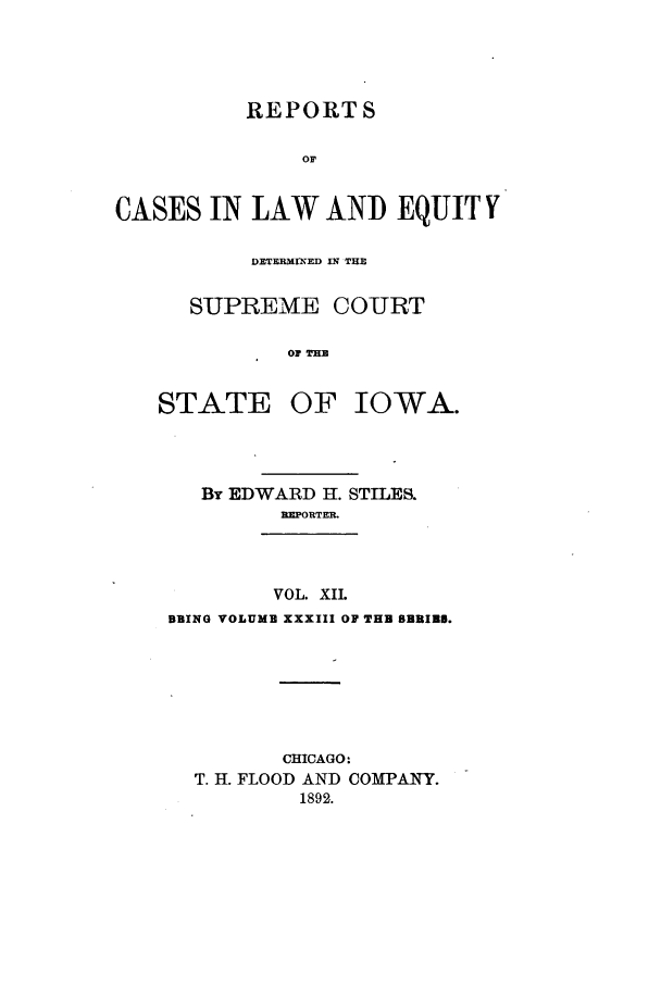 handle is hein.statereports/releiowa0033 and id is 1 raw text is: REPORTS
or
CASES IN LAW AND EQUIT Y

DETFBIMflMED In THE
SUPREME COURT
OF THE
STATE OF IOWA.

By EDWARD 11. STILES.
REPORTER.
VOL. XIL
BEING VOLUME XXXIII OF THB BBRIN9.
CHICAGO:
T. H. FLOOD AND COMPANY.
1892.



