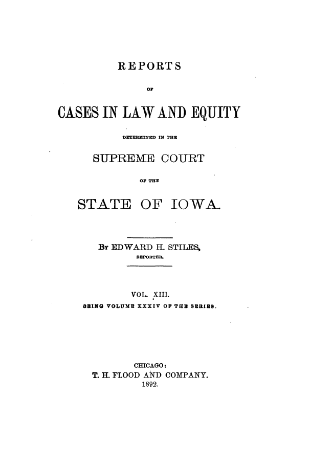 handle is hein.statereports/releiowa0034 and id is 1 raw text is: REPORTS
OF
CASES IN LAW AND EQUITY

DZTERMINED IN THE
SUPREME COURT
OF TH3
STATE OF IOWA.

By EDWARD H. STILES,
REPORTER.
VOL. XIII.
BRING VOLUME XXXIV OF THB 8ERIBS.
CHICAGO:
T. H. FLOOD ATD COMPANY.
1892.


