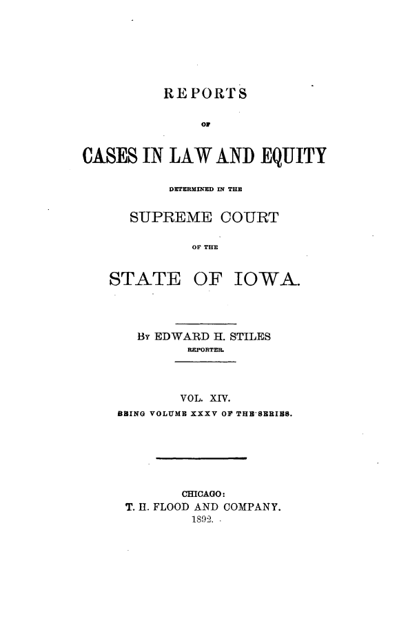 handle is hein.statereports/releiowa0035 and id is 1 raw text is: REPORTS
oiw
CASES IN LAW AND EQUITY
DETERMIUED IN THE
SUPREME COURT

STATE

OF THE
OF

IOWA.

By EDWARD H. STILES
REPORTER.
VOL. XIV.
BBING VOLUME XXXV OF THB'SERISS.
CHICAGO:
T. 11. FLOOD AND COMPANY.
1892 ..


