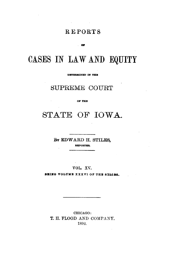 handle is hein.statereports/releiowa0036 and id is 1 raw text is: REPORTS
CASES IN LAW AND EQUITY

SUPREME COURT
01 TE

STATE

OF IOWA.

BY EDWARD H. STILES,
VOL. Xv.
BRING VOLUME XXXVI OF THE 8311186.
CHICAGO:
T. H. FLOOD AND COMPANY.
1892.


