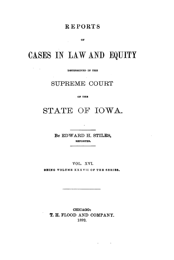 handle is hein.statereports/releiowa0037 and id is 1 raw text is: REPORTS
OF
CASES IN LAW AND EQUITY

DETERMINED n THE
SUPREME COURT
OF THA

STATE

OF IOWA.

By EDWARD H. STILES,
REPORTER.
VOL. XVI.
BEING VOLUME XXXVII OF THE SERIES.
CHICAGO:
T. H. FLOOD AND COMPANY.
1892.



