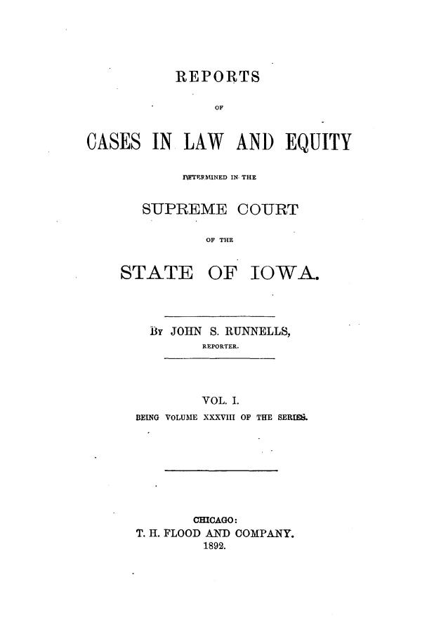 handle is hein.statereports/releiowa0038 and id is 1 raw text is: REPORTS
OF
CASES IN LAW AND EQUITY

Prr.W'  lMINED IN- THE
SUPREME COURT
OF THE
STATE OF IOWA.
By JOHN S. RUNNELLS,
REPORTER.
VOL. I.
BEING VOLUME XXXVIII OF THE SERIES.

CHICAGO:
T. H. FLOOD AND COMPANY.
1892.


