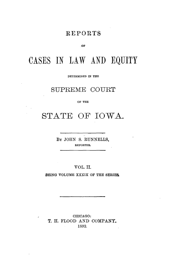 handle is hein.statereports/releiowa0039 and id is 1 raw text is: REPORTS
CASES IN LAW AND EQUITY
DETERMINED IN THE
SUPREME COURT
OF THE
STATE OF IOWA.

By JOHN S. RUNNELLS,
REPORTER.
VOL. II.
BEING VOLUME XXXIX OF THE SERIES.
CHICAGO:
T. H. FLOOD AND COMPANY.
1892.


