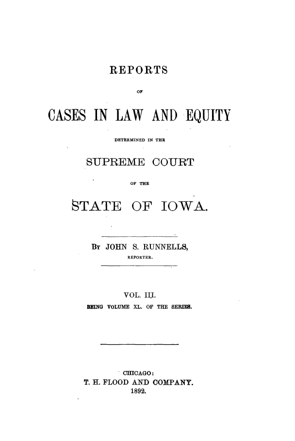 handle is hein.statereports/releiowa0040 and id is 1 raw text is: REPORTS
OF
CASES IN LAW AND EQUITY

DETERMINED IN THR
SUPREME COURT
OF THE
STATE OF IOWA.
By JOHN S. RUNNELLS,
REPORTER.
VOL. I1l.
BEING VOLUME XL. OF THE SERIES.
. CHICAGO:
T. H. FLOOD AND COMPANY.
1892.


