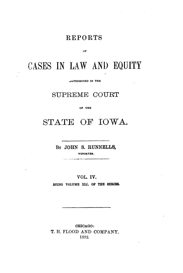 handle is hein.statereports/releiowa0041 and id is 1 raw text is: REPORTS
OF

CASES

IN LAW AND EQUITY

.hTERMINED IN THE
SUPREME COURT
OF THE
STATE OF IOWA.

Br JOHN S. RUNNELLS,
i EPORTER.
VOL. IV.
BEING VOLUME XLI. OF THE SERIES

CHICAGO:
T. H. FLOOD AND COMPANY.
1892.


