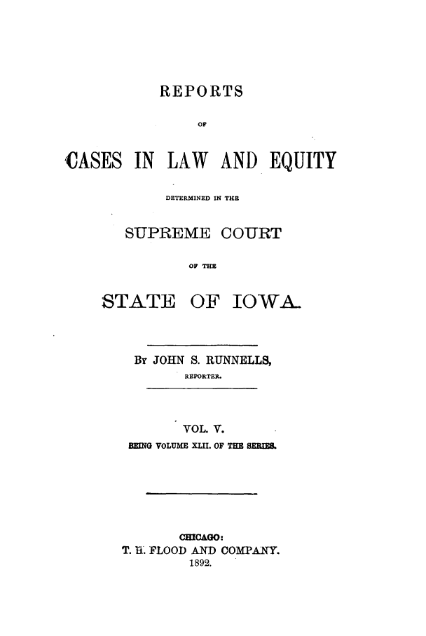 handle is hein.statereports/releiowa0042 and id is 1 raw text is: REPORTS
OF
CASES IN LAW AND EQUITY

DETERMINED IN THE
SUPREME COURT
OF THE

STATE

OF IOWA-

By JOHN S. RUNNELLS,
REPORTER.

VOL. V.
BEING VOLUME XIM. OF THE BEM

CMCAGO:
T. l31. FLOOD AND COMPANY.
1892.


