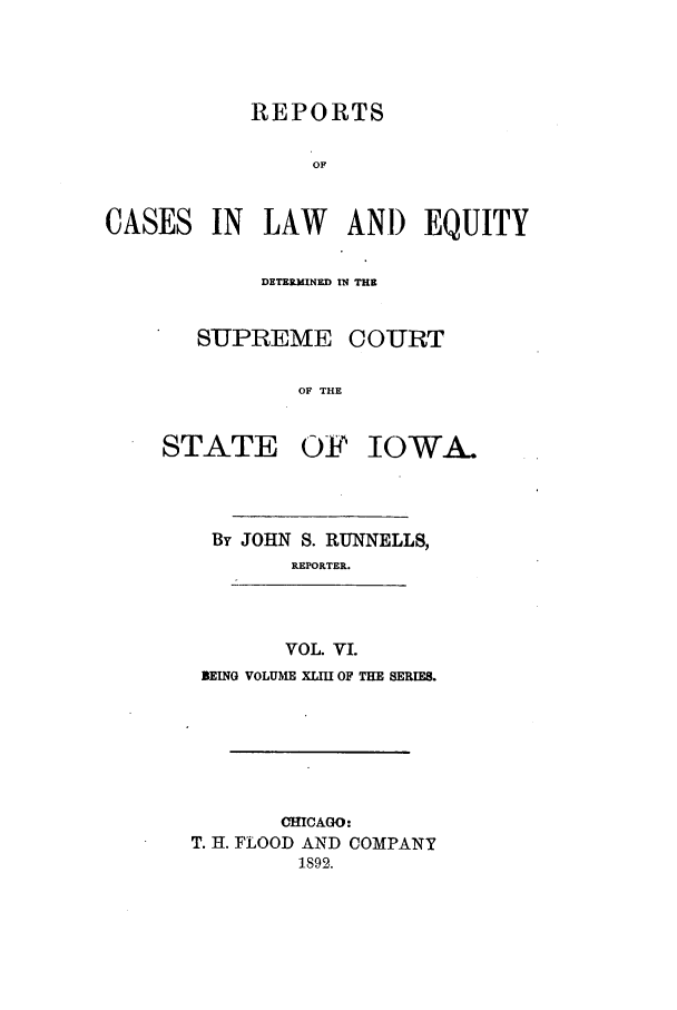 handle is hein.statereports/releiowa0043 and id is 1 raw text is: REPORTS
OF

CASES

IN LAW ANI) EQUITY

DETERMINED IN THE
SUPREME COURT
OF THE

STATE

OF IOWA.

By JOHN S. RUNNELLS,
REPORTER.
VOL. VI.
BEING VOLUME XLIII OF THE SERIES.

CHICAGO:
T. H. FLOOD AND COMPANY
1892.


