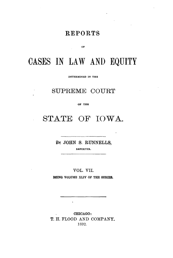 handle is hein.statereports/releiowa0044 and id is 1 raw text is: REPORTS
OF
CASES IN LAW AND EQUITY

DETERMINED IN THE
SUPREME COURT
OF THE

STATE

OF IOWA.

By JOHN S. RUNNELLS,
R.EPORTER.
VOL. VII.
BEINQ VOLUME XLIV OF THE SERIES.
CHICAGO:
T. H. FLOOD AND COMPANY.
1S92.


