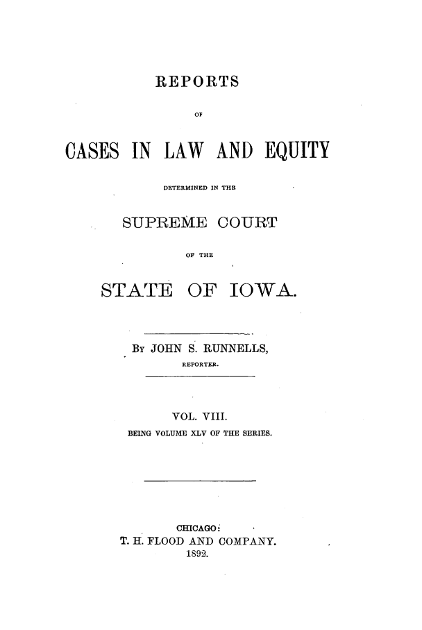handle is hein.statereports/releiowa0045 and id is 1 raw text is: REPORTS
OF
CASES IN LAW AND EQUITY

DETERMINED IN THE
SUPREME COURT
OF THE

STATE

OF IOWA.

By JOHN S. RUNNELLS,
REPORTER.
VOL. VIII.
BEING VOLUME XLV OF THE SERIES.
CHICAGO-
T. H. FLOOD AND COMPANY.
1892.


