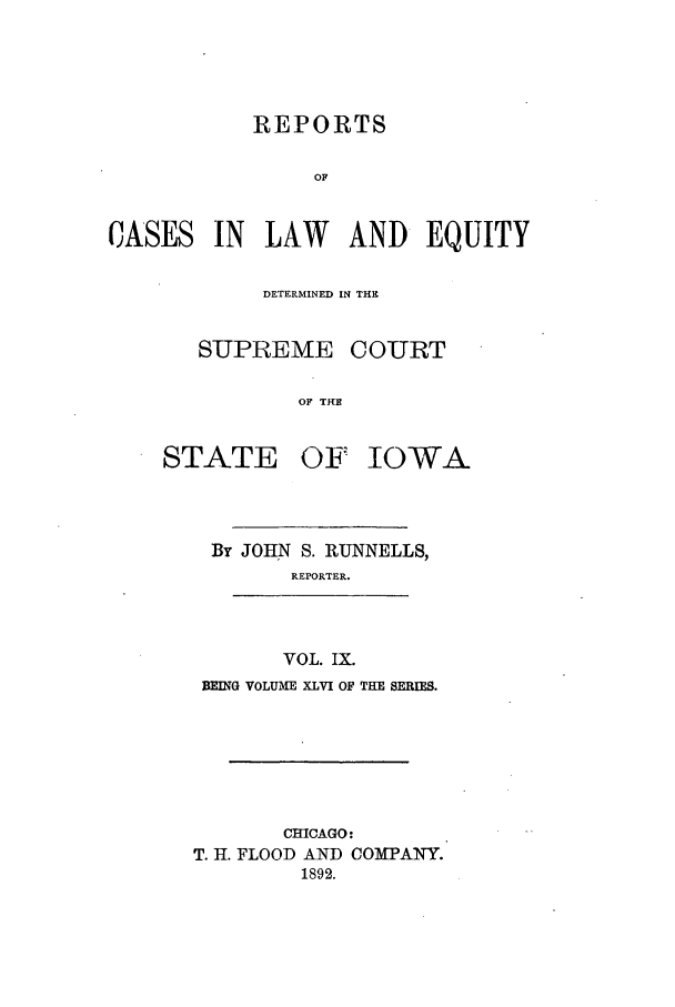 handle is hein.statereports/releiowa0046 and id is 1 raw text is: REPORTS
OF

CASES

IN LAW AND EQUITY

DETERMINED IN THE
SUPREME COURT
OF THE

STATE

OF IOWA

By JOHN S. RUNNELLS,
REPORTER.
VOL. IX.
BEING VOLUME XLVI OF THE SERIES.

CHICAGO:
T. H. FLOOD AND COMPANY.
1892.


