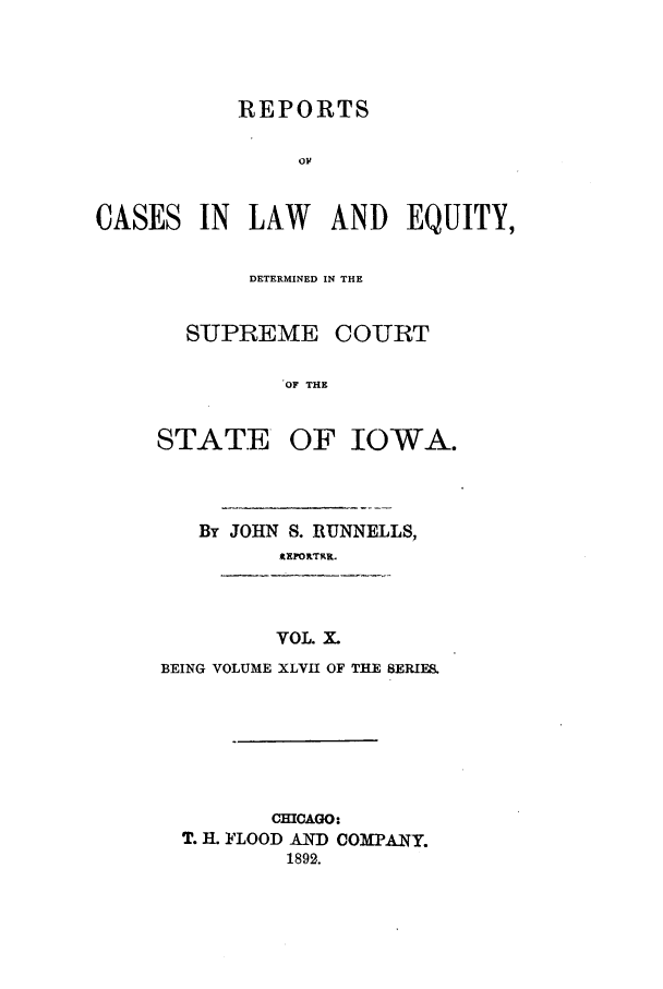 handle is hein.statereports/releiowa0047 and id is 1 raw text is: REPORTS
o1A
CASES IN LAW AND EQUITY,

DETERMINED IN THE
SUPREME COURT
OF THE
STATE OF IOWA.

By JOHN S. RUNNELLS,
tEFORTRR.
VOL. X.
BEING VOLUME XLVII OF THE SERIES.

CHICAGO:
T. II. FLOOD AND COMPANY.
1892.


