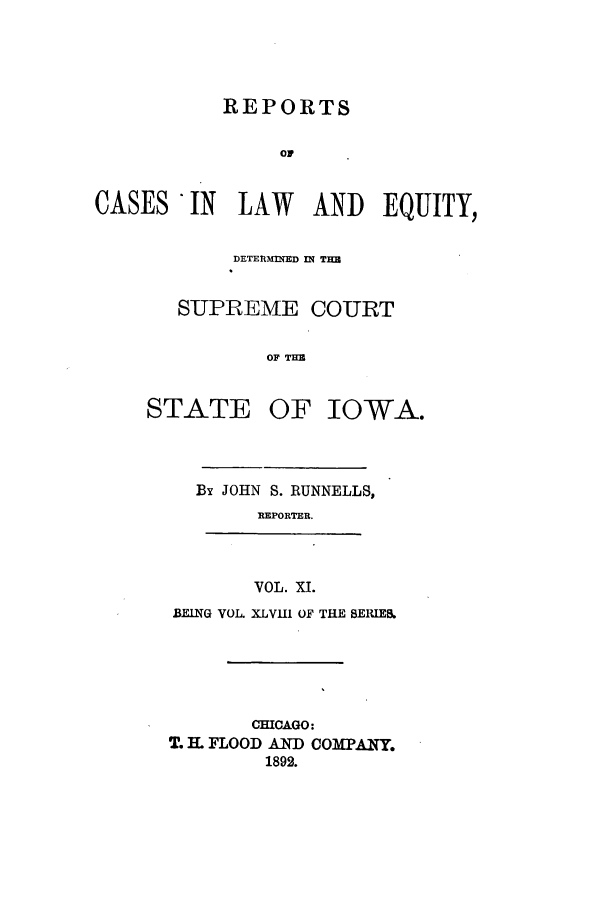 handle is hein.statereports/releiowa0048 and id is 1 raw text is: REPORTS
OF
CASES IN LAW AND EQUITY,
DETERMINED MN THU
SUPREME COURT
OF THM
STATE OF IOWA.

By JOHN S. RUNNELLS,
IEPORTER.
VOL. XI.
BEING VOL XLVII1 OF THE SERIEB.
CHICAGO:
T. IL FLOOD AND COMPANY.
1892.


