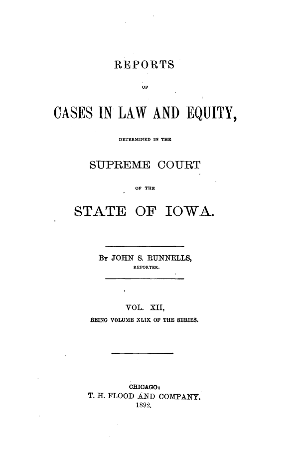 handle is hein.statereports/releiowa0049 and id is 1 raw text is: REPORTS
OF
CASES IN LAW AND EQUITY,

DETERMINED IN THE
SUPREME COURT
OF THE

STATE OF

IOWA.

By JOHN S. RUNNELLS,
REPORTER.
VOL. XII,
BEING VOLUME XLIX OF THE SERIES.
CHICAGO:
T. 1. FLOOD AND COMPANY.
1892.


