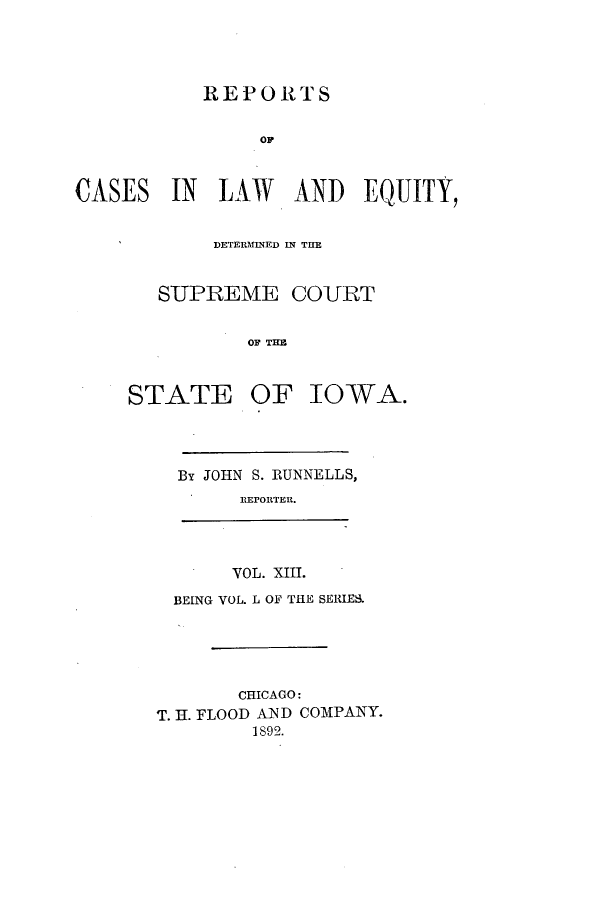 handle is hein.statereports/releiowa0050 and id is 1 raw text is: REPORTS
OF
IN LAW AND EQUITY,
DETERMIN1ED IN TUE
SUPREME COURT
OF TH I
DATE OF ]IOWA.

By JOHN S. RUNNELLS,
REPORTER.
VOL. XIII.
BEING VOL. L OF THE SERIES.
CHICAGO:
T. H. FLOOD AND COMPANY.
1892.

CASES

ST


