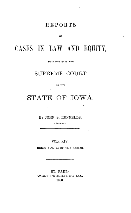 handle is hein.statereports/releiowa0051 and id is 1 raw text is: REPORTS
IN LAW AND EQUITY,
DETE1IM1NLD IN THE~
SUPREME COURT
OF TI O
?ATE OF IOWA.

By JOHN S. RUNNELLS,
REPORTER.
VOL. XIV.
BEING VOL. Li OF THE SERIES.
ST. PAUL:
WEST PUBLISHING CO.,
1880.

CASES

ST


