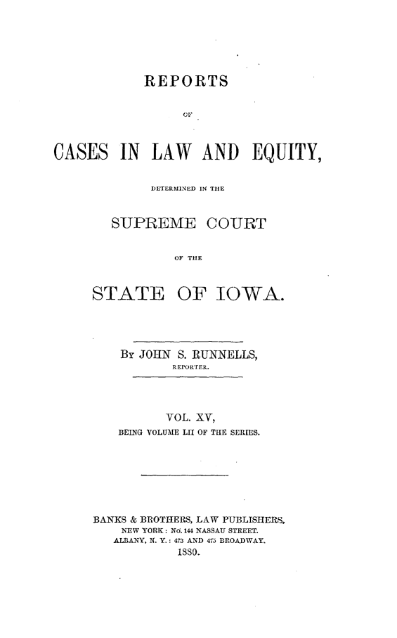 handle is hein.statereports/releiowa0052 and id is 1 raw text is: REPORTS
CLE
CASES IN LAW AND EQUITY,

DETERMINED IN THE

SUPREME

COURT

OF THE

STATE OF IOWA.
By JOHN S. RUNNELLS,
REPORTER.

VOL. XV,
BEING VOLUME LII OF THE SERIES.

BANKS & BROTHERS, LAW PUBLISHERS,
NEW YORK: NO. 144 NASSAU STREET.
ALBANY, N. Y.: 473 AND 475 BROADWAY.
1sso.


