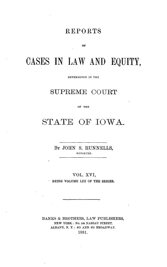 handle is hein.statereports/releiowa0053 and id is 1 raw text is: REPORTS
OF
CASES IN LAW AND EQUITY,

DETERMINEFD IN~ THE
SUPREME COURT
OF THE
STATE OF IOWA.

By JOHN S. RUNNELLS,
REPORTER.

VOL. XVI,
BEING VOLUME LIII OF THE SERIES.

BANKS & BROTHERS, LAW PUBLISHERS,
NEW YORK: No. 144 NASSAU STREET.
ALBANY, N. Y.: 473 AND 475 BROADWAY.
i8si.


