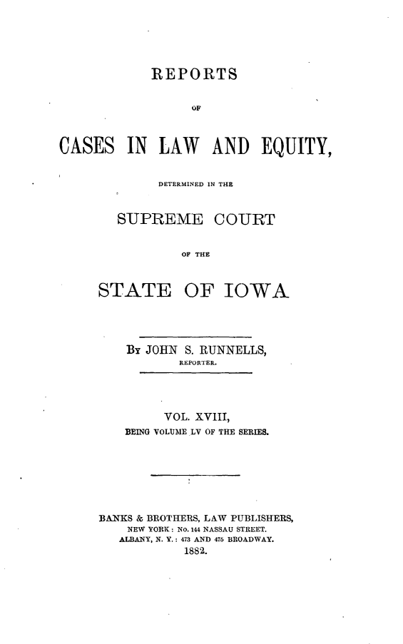 handle is hein.statereports/releiowa0055 and id is 1 raw text is: REPORTS
CA
CASES IN LAW AND EQUITY,

DETERMINED IN THE

SUPREME

STATE

COURT

OF THE
OF IOWA

By JOHN S. RUNNELLS,
REPORTER.
VOL. XVIII,
BEING VOLUME .LV OF THE SERIES.
BANKS & BROTHERS, LAW PUBLISHERS,
NEW YORK: No. 144 NASSAU STREET.
ALBANY, N. Y.: 473 AND 475 BROADWAY.
1882.


