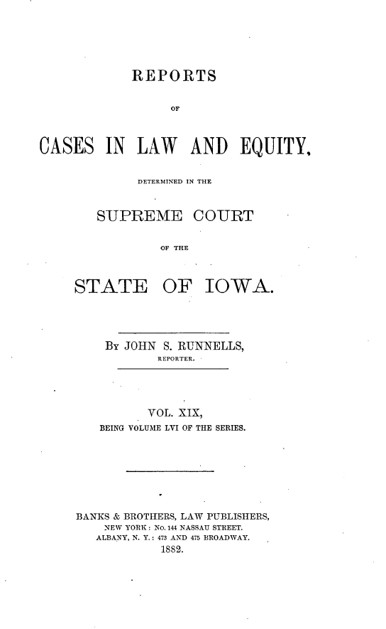 handle is hein.statereports/releiowa0056 and id is 1 raw text is: REPORTS
OF
CASES IN LAW AND EQUITY,

DETERMINED IN THE
SUPREME COURT
OF THE
STATE OF IOWA.

By JOHN S. RUNNELLS,
REPORTER.
VOL. XIX,
BEING VOLUME LVI OF THE SERIES.
BANKS & BROTIERS, LAW PUBLISHERS,
NEW YORK: NO. 144 NASSAU STREET.
ALBANY, N. Y.: 473 AND 475 BROADWAY.
1882.


