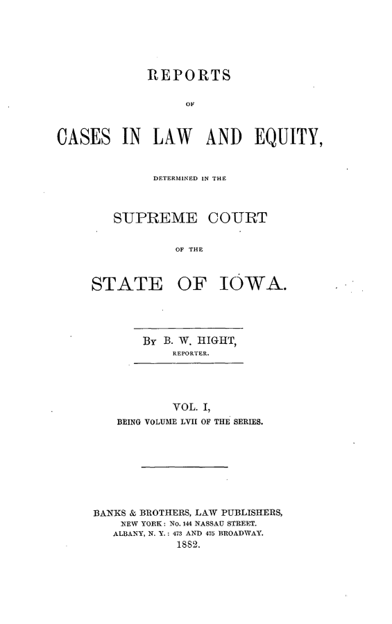 handle is hein.statereports/releiowa0057 and id is 1 raw text is: REPORTS
OF
CASES IN LAW AND EQUITY,

DETERMINED IN THE
SUPREME COURT
OF THE
STATE OF IOWA.

By B. W. IIGHT,
REFPORTEFR.

VOL. I,
BEING VOLUME LVII OF THE SERIES.

BANKS & BROTHERS, LAW PUBLISHERS,
NEW YORK: No. 144 NASSAU STREET.
ALBANY, N. Y.: 473 AND 475 BROADWAY.
1882.


