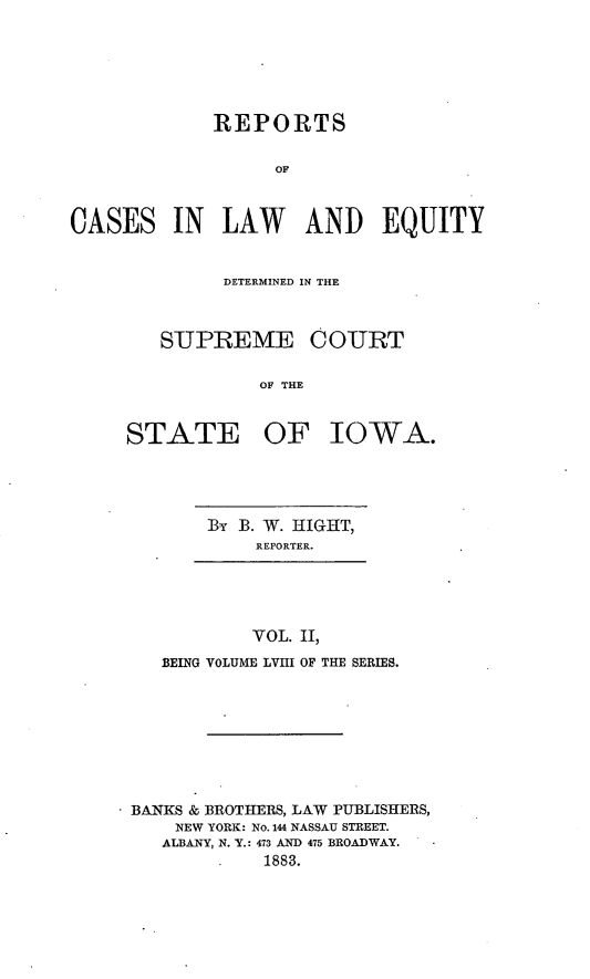 handle is hein.statereports/releiowa0058 and id is 1 raw text is: REPORTS
OF
CASES IN LAW AND EQUITY

DETERMINED IN THE
SUPREME COURT
OF THE
STATE OF IOWA.

]BY B. W. HIGHT,
REPORTER.

VOL. II,
BEING VOLUME LVIII OF THE SERIES.

* BANKS & BROTHERS, LAW PUBLISHERS,
NEW YORK: No. 144 NASSAU STREET.
ALBANY, N. Y.: 473 AND 475 BROADWAY.
1883.


