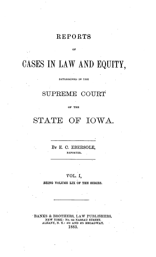 handle is hein.statereports/releiowa0059 and id is 1 raw text is: REPORTS
OF
CASES IN LAW AND EQUITY,

DETERMINED IN THE
SUPREME COURT
OF THE
STATE OF IOWA.

By E. 0. EBERSOLE,
REPORTER.

VOL. I,
BEING VOLUME LIX OF THE SERIES.
BANKS & BROTHERS, LAW PUBLISHERS,
NEW YORK: No. 144 NASSAU STREET.
ALBANY, N. Y.: 473 AND 475 BROADWAY.
1883.


