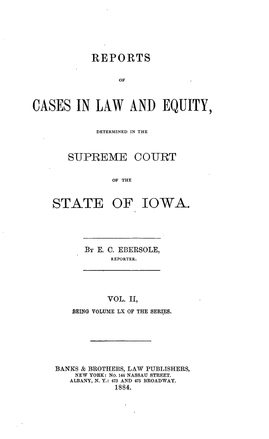 handle is hein.statereports/releiowa0060 and id is 1 raw text is: REPORTS
OF
CASES IN LAW AND EQUITY,

DETERMINED IN THE
SUPREME COURT
OF THE
STATE OF IOWA.

By E. C. EBERSOLE,
REPORTER.

VOL. II,
BEING VOLUME LX OF THE SERIES.
BANKS & BROTHERS, LAW PUBLISHERS,
NEW YORK: NO. 144 NASSAU STREET.
ALBANY, N. Y.: 473 AND 475 BROADWAY.
1884.


