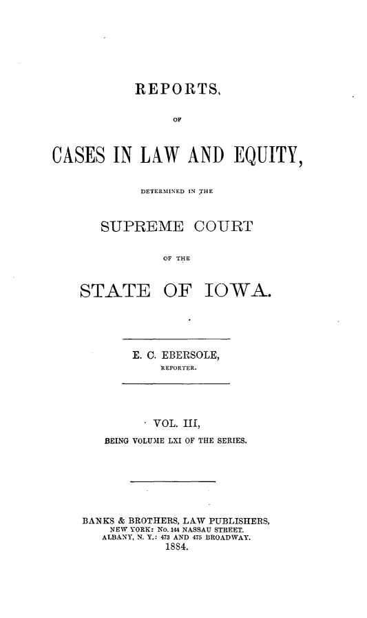handle is hein.statereports/releiowa0061 and id is 1 raw text is: REPORTS,
OF
CASES IN LAW AND EQUITY,

DETERMINED IN rHE
SUPREME COURT
OF THE
STATE OF IOWA.

E. C. EBERSOLE,
REPORTER.
VOL. III,
BEING VOLUME LXI OF THE SERIES.
BANKS & BROTHERS, LAW PUBLISHERS,
NEW YORK: No. 144 NASSAU STREET.
ALBANY, N. Y.: 473 AND 475 BROADWAY.
18S4.


