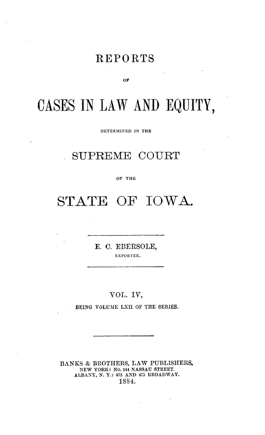 handle is hein.statereports/releiowa0062 and id is 1 raw text is: REPORTS
CASES IN LAW AND EQUITY,
DETERMHINED IN THE
.SUPREME COURT
OF THE
STATE OF IOWA.

E. C. EBERSOLE,
REPORTER.

VOL. IV,
BEING VOLUME LXII OF THE SERIES.
BANKS & BROTHERS, LAW PUBLISHERS,
NEW YORK: No. 144 NASSAU STREET.
ALBANY, N. Y.: 473 AND 475 BROADWAY.
188.


