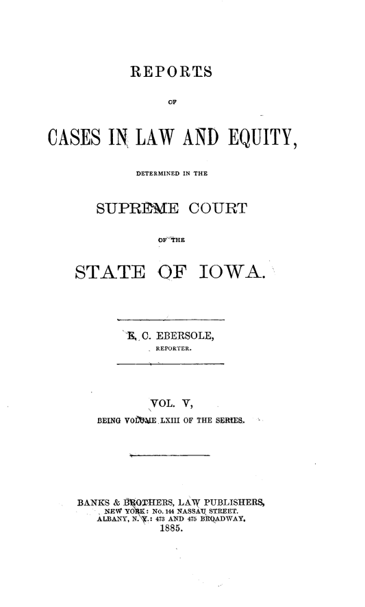 handle is hein.statereports/releiowa0063 and id is 1 raw text is: REPORIIS
OF
CASES IN LAW AND EQUITY,

DETERMINED IN THE

SUPRERME

COURT

OF THE

OF IOWA.

E, C. EBERSOLE,
REPORTER.

VOL. V,
BEING VOiLIE LXIII OF THE SERIES.

BANKS &   Q4IERS, LAW PUBLISHERS,
NEW YOX: No. 144 NASSAq STREET.
ALBANY, NY.: 473 AND 475 BRqADWAY.
1885.

STATE


