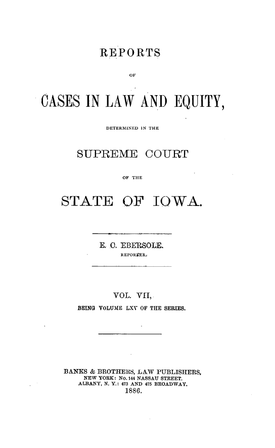 handle is hein.statereports/releiowa0065 and id is 1 raw text is: REPORTS
OF
CASES IN LAW AND EQUITY,

DETERMINED IN T14E

SUPREME

COURT

OF TIE

STATE OF IOWA.

E. 0. EBERSOLE.
REPORTER.

VOL. VII,
BEING VOLUME LXV OF THE SERIES.
BANKS & BROTHERS, LAW PUBLISHERS,
NEW YORK: No. 144 NASSAU STREET.
ALBANY, N. Y.: 473 AND 475 BROADWAY.
1886.


