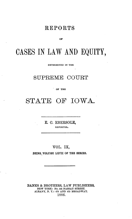 handle is hein.statereports/releiowa0067 and id is 1 raw text is: REPORTS
OF
CASES IN LAW AND EQUITY,

DETERMINED IN THE
SUPREME COURT
OF THE

STATE

OF IOWA.

E. 0. EBERSOLE,
REPORTER.

VOL. IX,
BEING VOLUME LXVII OF THE SERIES.
BANKS & BROTHERS, LAW PUBLISHERS,
NEW YORK: No. 144 NASSAU STREET.
ALBANY, N. Y.: 473 AND 475 BROADWAY.
1886.


