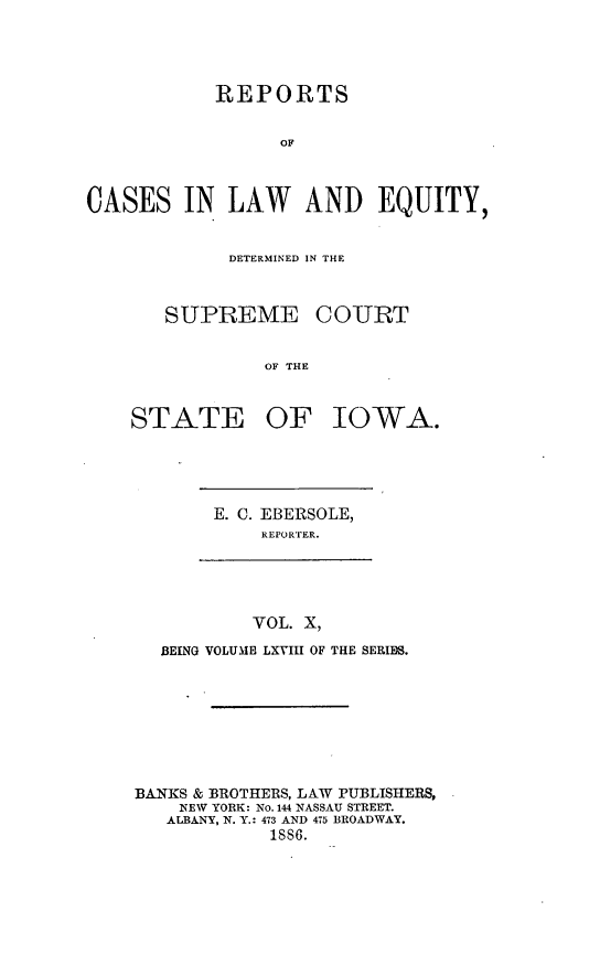 handle is hein.statereports/releiowa0068 and id is 1 raw text is: REPORTS
OF
CASES IN LAW AND EQUITY,

DETERMINED IN THE
SUPREME COURT
OF THE
STATE OF IOWA.

E. C. EBERSOLE,
REPORTER.

VOL. X,
BEING VOLUME LXVIII OF THE SERIES.

BANKS & BROTHERS, LAW PUBLISHERS,
NEW YORK: No. 144 NASSAU STREET.
ALBANY, N. Y.: 473 AND 475 BROADWAY.
1886.


