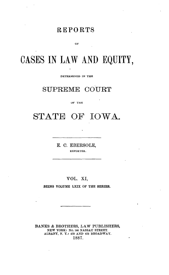 handle is hein.statereports/releiowa0069 and id is 1 raw text is: REPORTS
OF
CASES IN LAW AND EQUITY,

DETERMINED IN THE
SUPREME COURT
OF THE
STATE OF IOWA.

E. C. EBERSOLE,
REPORTER.

VOL. XI,
BEING VOLUME LXIX OF THE SERIES.
BANKS & BROTHERS, LAW PUBLISHERS,
NEW YORK: No. 144 NASSAU STREET.
ALBANY, N. Y.: 473 AND 475 BROADWAY.
1887.


