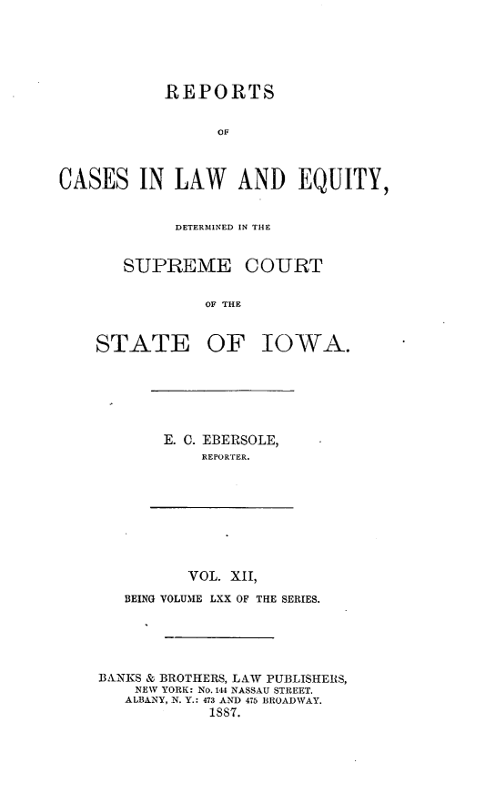 handle is hein.statereports/releiowa0070 and id is 1 raw text is: REPORTS
OF
CASES IN LAW AND EQUITY,
DETERMINED IN THE
SUPREME COURT
OF THE
STATE OF IOWA.
E. C. EBERSOLE,
REPORTER.
VOL. XII,
BEING VOLUME LXX OF THE SERIES.
BANKS & BROTHERS, LAW PUBLISHERS,
NEW YORK: No. 1414 NASSAU STREET.
ALBANY, N. Y.: 473 AND 475 BROADWAY.
1887.


