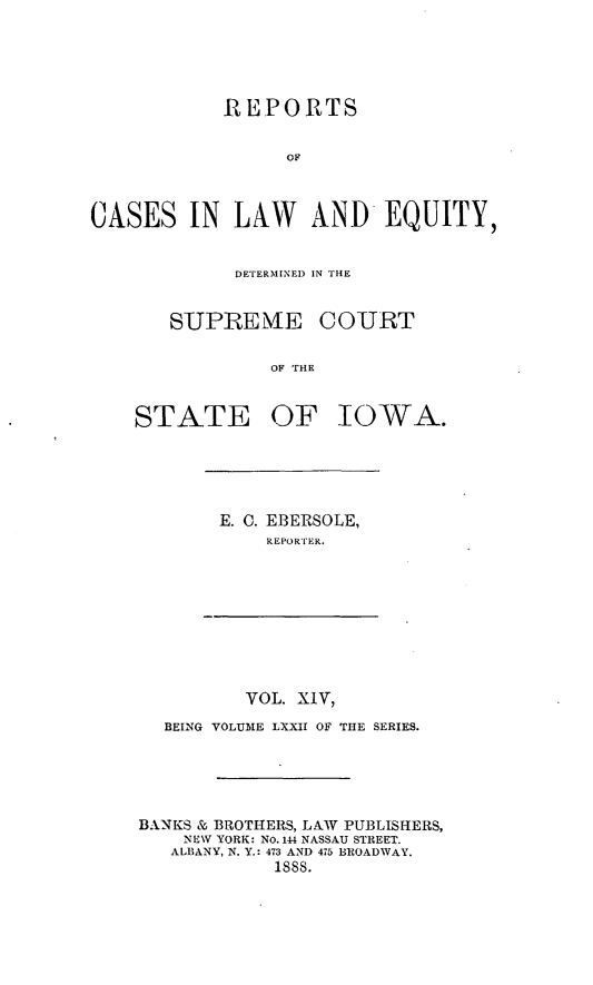 handle is hein.statereports/releiowa0072 and id is 1 raw text is: REPORTS
OF
CASES IN LAW AND EQUITY,

DETERMINED IN THE

SUPIRE ME
OF THE
STATE OF

COURT

IOWA.

E. C. EBERSOLE,
REPORTER.

VOL. XIV,
BEING VOLUME LXXII OF THE SERIES.
BANKS & BROTHERS, LAW PUBLISHERS,
NEW YORK: NO. 144 NASSAU STREET.
ALBANY, N. Y.: 473 AND 475 BROADWAY.
1888.


