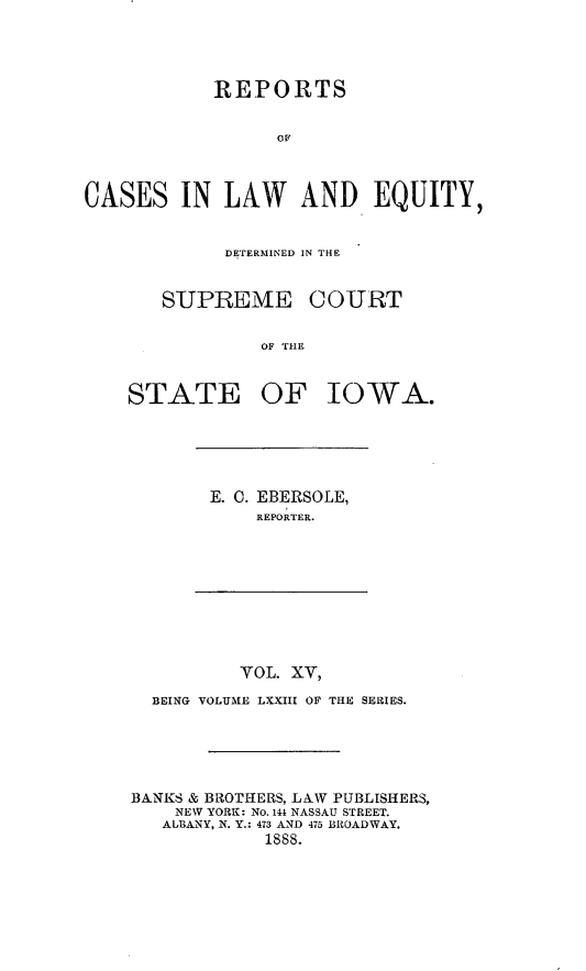 handle is hein.statereports/releiowa0073 and id is 1 raw text is: REPORTS
Ol
CASES IN LAW AND EQUITY,

DETERMINED IN THE

SUPREME

COURT

OF THE

STATE OF IOWA.

E. 0. EBERSOLE,
REPORTER.

YOL. XV,
BEING VOLUME LXXIII OF THE SERIES.
BANKS & BROTHERS, LAW PUBLISHERS,
NEW YORK: No. 144 NASSAU STREET.
ALBANY, N. Y.: 473 AND 475 BROADWAY.
1888.


