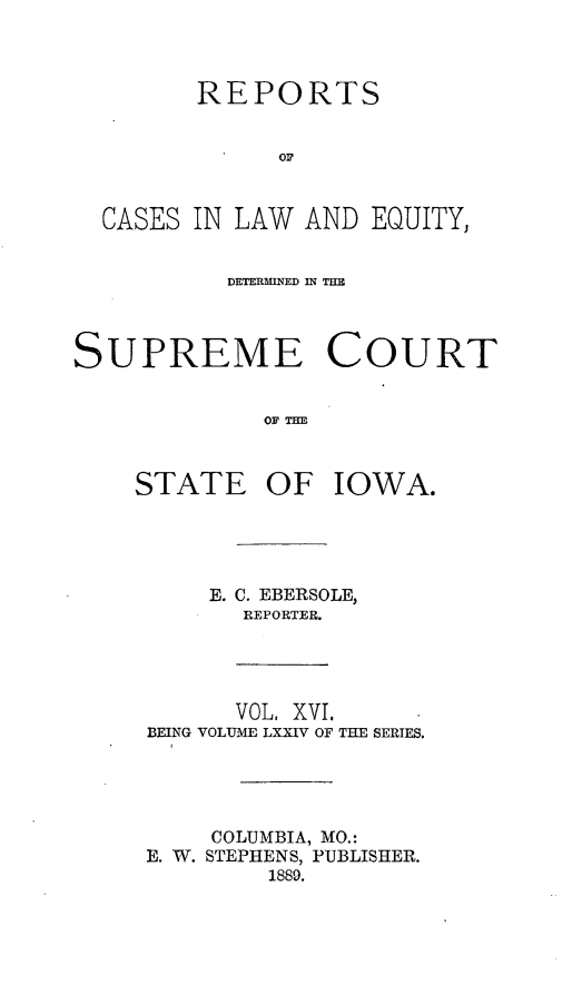 handle is hein.statereports/releiowa0074 and id is 1 raw text is: REPORTS
or
CASES IN LAW AND EQUITY,
DETERMINED IN TE
SUPREME COURT
OF TiE

STATE

OF IOWA.

E. C. EBERSOLE,
REPORTER.
VOL, XVI,
BEING VOLUME LXXIV OF THE SERIES.
COLUMBIA, MO.:
E. W. STEPHENS, PUBLISHER.
1889.


