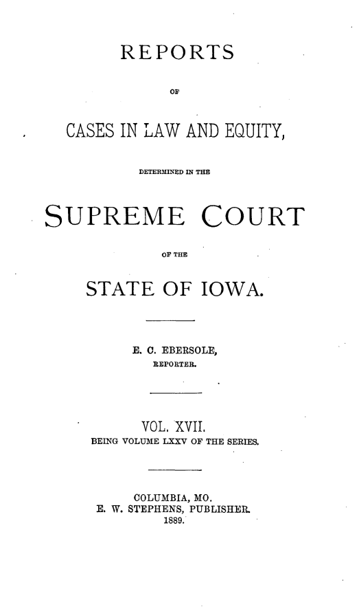 handle is hein.statereports/releiowa0075 and id is 1 raw text is: REPORTS
OF
CASES IN LAW AND EQUITY,
DETERMINED IN THE
SUPREME COURT
OF THE
STATE OF IOWA.

E. C. EBERSOLE,
REPORTER.

VOL, XVII.
BEING VOLUME LXXV OF THE SERIES.

COLUMBIA, MO.
E. W. STEPHENS, PUBLISHER.
1889.


