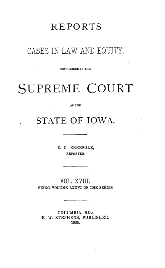handle is hein.statereports/releiowa0076 and id is 1 raw text is: REPORTS
CASES IN LAW AND EQUITY,
DETERMINED IN THE
SUPREME COURT
OF THE
STATE OF IOWA.

E. 0. EBERSOLE,
REPORTER.

VOL. XVIII.
BEING VOLUME LXXVI OF THE SERIES,

COLUMBIA, MO.:
E. W. STEPHENS, PUBLISHER.
1889.


