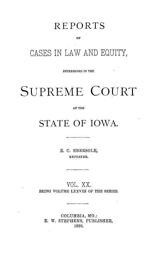 handle is hein.statereports/releiowa0078 and id is 1 raw text is: REPORTS
OF
CASES IN LAW AND EQUITY,
DETERMINED IN TIM,
SUPREME COURT
OF TIO
STATE OF IOWA.

E. 0. EBERSOLE,
REPORTER.

VOL, XX,
BEING VOLUME LXXVIII OF THE SERIES.

COLUMBIA, MO.:
E. W. STEPHENS, PUBLISHER,
1890.


