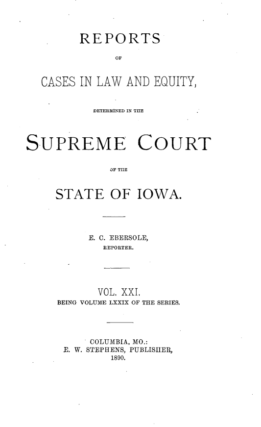 handle is hein.statereports/releiowa0079 and id is 1 raw text is: REPORTS
OF
CASES IN LAW AND EQUITY,
DETERMINED IN THE
SUPREME COURT
OF TIOE
STATE OF IOWA.

E. C. EBERSOLE,
REPORTER.

VOL, XXI,
BEING VOLUME LXXIX OF THE SERIES.

COLUMBIA, MO.:
E. W. STEPHENS, PUBLISHER,
1890.


