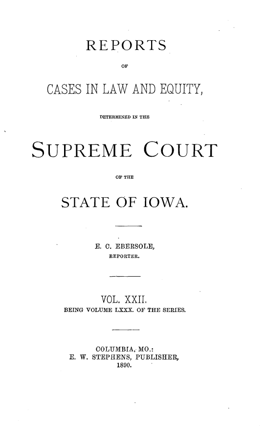 handle is hein.statereports/releiowa0080 and id is 1 raw text is: REPORTS
OF
CASES IN LAW AND EQUITY,
DETERMINED CN THE
SUPREME COURT
OF THE

STATE OF

IOWA.

-E. C. EBERSOLE,
REPORTER.

VOL. XXII.
BEING VOLUME LXXX. OF THE SERIES.
COLUMBIA, MO.:
E. W. STEPHENS, PUBLISHER,
1890.


