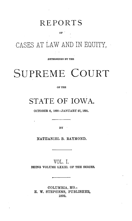 handle is hein.statereports/releiowa0081 and id is 1 raw text is: REPORTS
OF
-CASES AT LAW AND IN EQUITY,
DETERMED BY THE
SUPREME COURT
OF THE
STATE OF IOWA.

OCTOBER 8, 1890-JANUARY 27, 1891.
BY
NATHANIEL B. RAYMOND.

VOL, I.
BEING VOLUME LXXXT. OF THE SERIES.
COLUMBIA, MO.-
E. W. STEPHENS, PUBLISHER,
1892.


