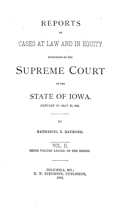 handle is hein.statereports/releiowa0082 and id is 1 raw text is: REPORTS
oF
CASES AT LAW AND IN EQUITY
DETERMINED BY THE
SUPREME COURT
OF THE
STATE OF IOWA.

JANUARY 27-IAY 20, 1891.
BY
NATHANIEL B. RAYMOND.

VOL, II.
BEING VOLUME LXXXII. OF THE SERIES.
COLUMBIA, MO.:
E. W. STEPHENS, PUBLISHER,
1892.



