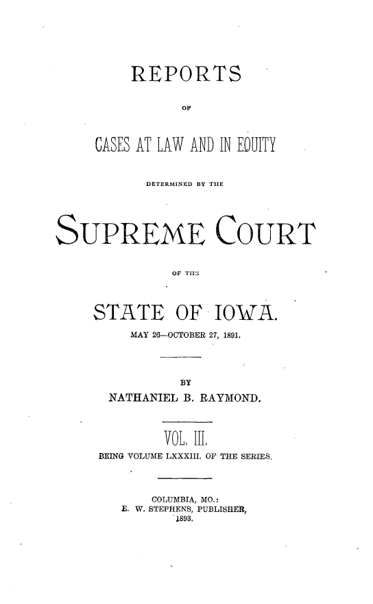 handle is hein.statereports/releiowa0083 and id is 1 raw text is: REPORTS
OF
CASES AT LAW AND IN EQUITY
DETERMINED BY THE
SUPREME COURT
OF THEi
STATE OF IOWA.
MAY 26-OCTOBER 27, 1891.
BY
NATHANIEL B. RAYMOND.
VOL III,
BEING VOLUME LXXXIII. OF THE SERIES.
COLUMBIA, MO.:
E. W. STEPHENS, PUBLISHER,
1893.


